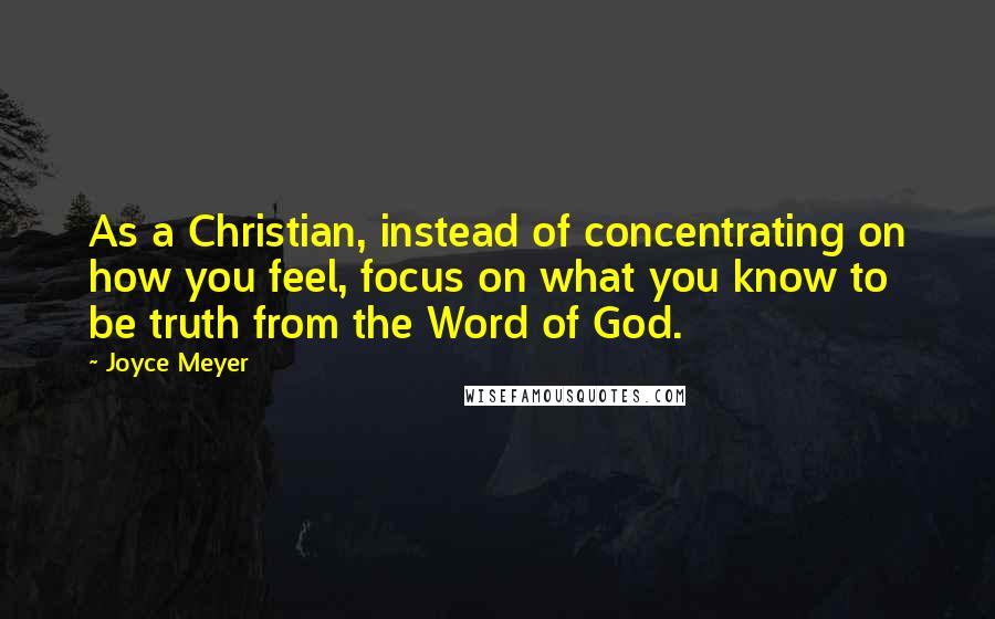 Joyce Meyer Quotes: As a Christian, instead of concentrating on how you feel, focus on what you know to be truth from the Word of God.