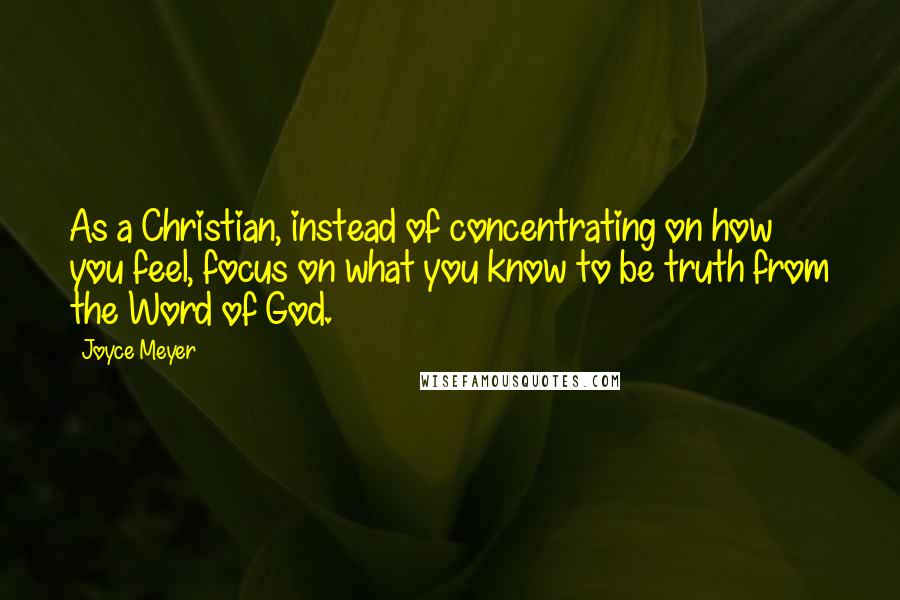 Joyce Meyer Quotes: As a Christian, instead of concentrating on how you feel, focus on what you know to be truth from the Word of God.