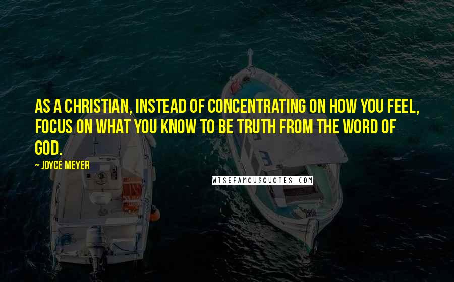 Joyce Meyer Quotes: As a Christian, instead of concentrating on how you feel, focus on what you know to be truth from the Word of God.