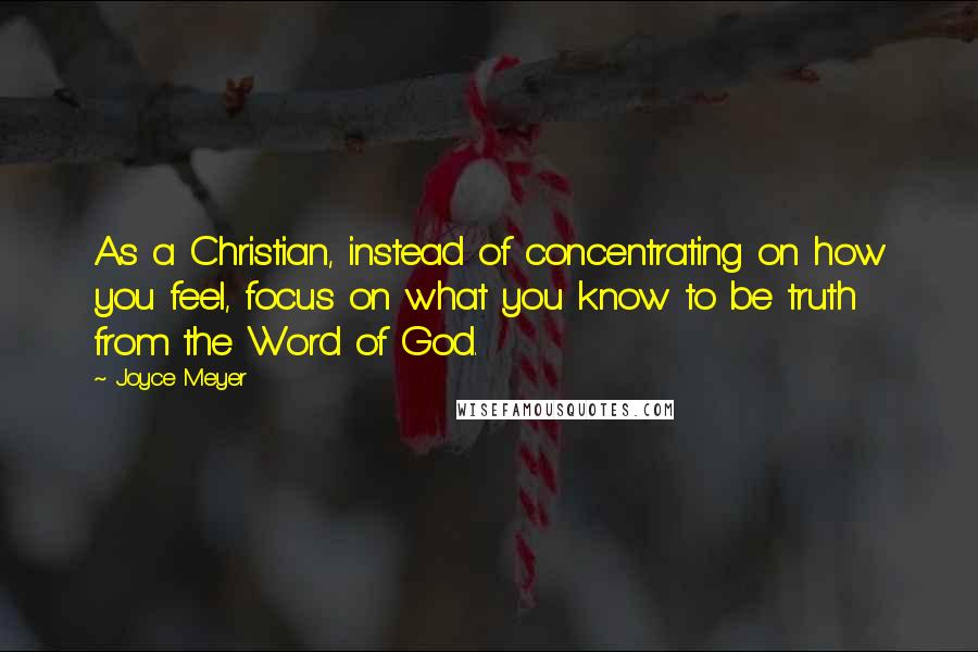 Joyce Meyer Quotes: As a Christian, instead of concentrating on how you feel, focus on what you know to be truth from the Word of God.