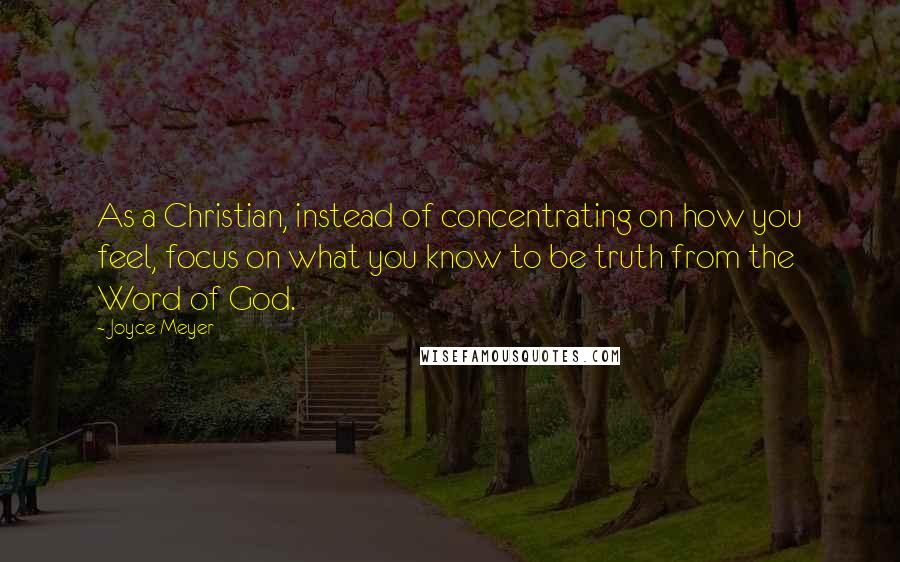 Joyce Meyer Quotes: As a Christian, instead of concentrating on how you feel, focus on what you know to be truth from the Word of God.