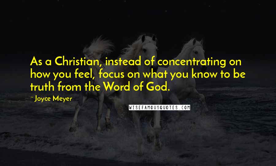 Joyce Meyer Quotes: As a Christian, instead of concentrating on how you feel, focus on what you know to be truth from the Word of God.