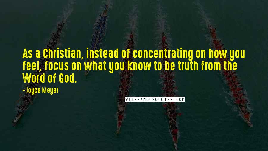 Joyce Meyer Quotes: As a Christian, instead of concentrating on how you feel, focus on what you know to be truth from the Word of God.