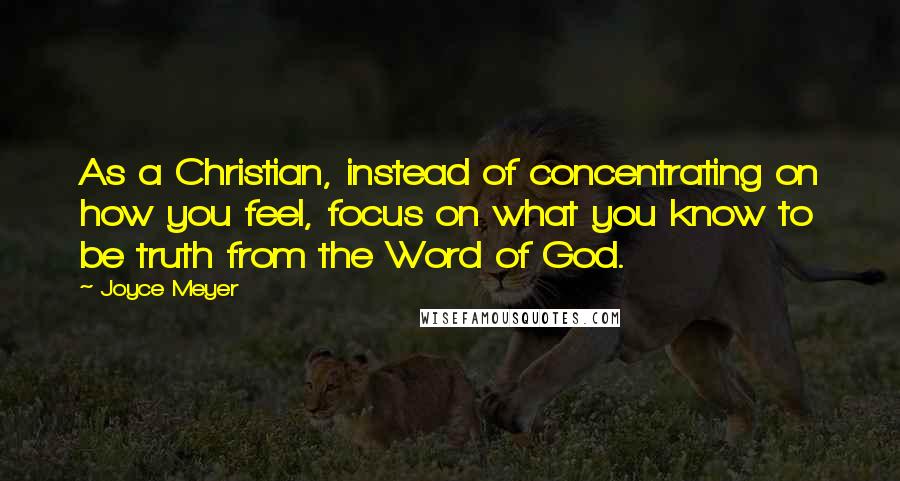 Joyce Meyer Quotes: As a Christian, instead of concentrating on how you feel, focus on what you know to be truth from the Word of God.