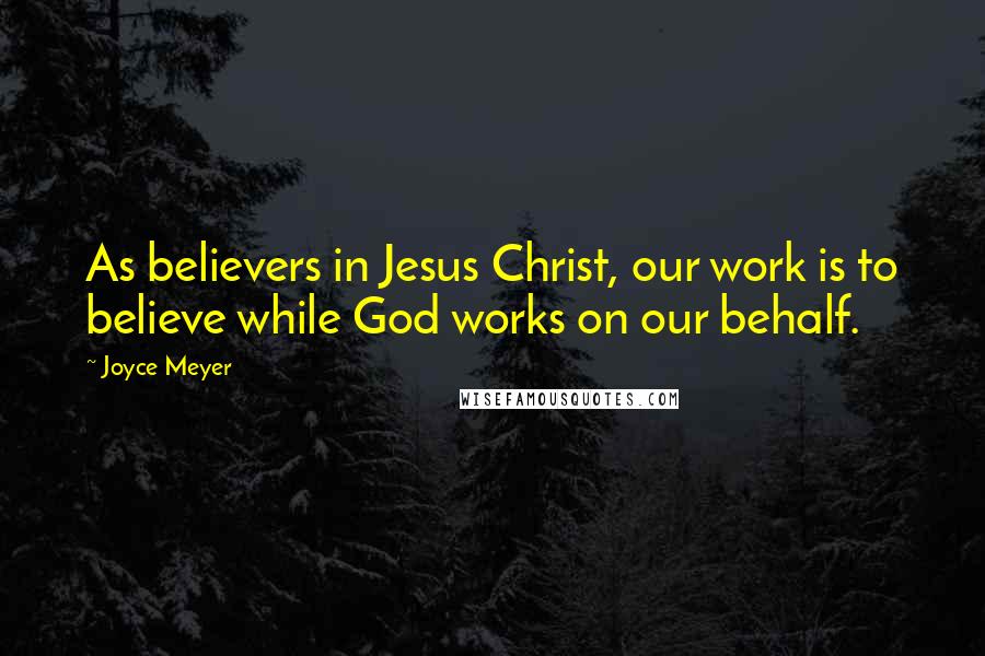 Joyce Meyer Quotes: As believers in Jesus Christ, our work is to believe while God works on our behalf.