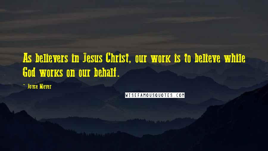 Joyce Meyer Quotes: As believers in Jesus Christ, our work is to believe while God works on our behalf.