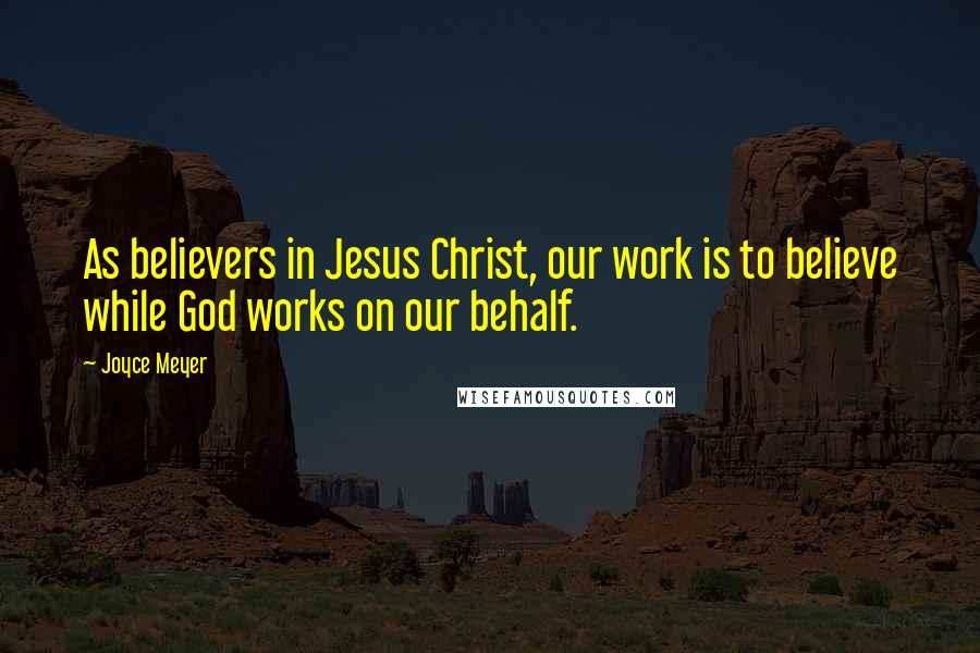 Joyce Meyer Quotes: As believers in Jesus Christ, our work is to believe while God works on our behalf.