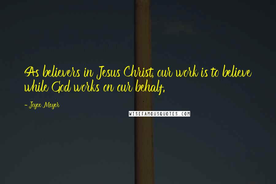 Joyce Meyer Quotes: As believers in Jesus Christ, our work is to believe while God works on our behalf.