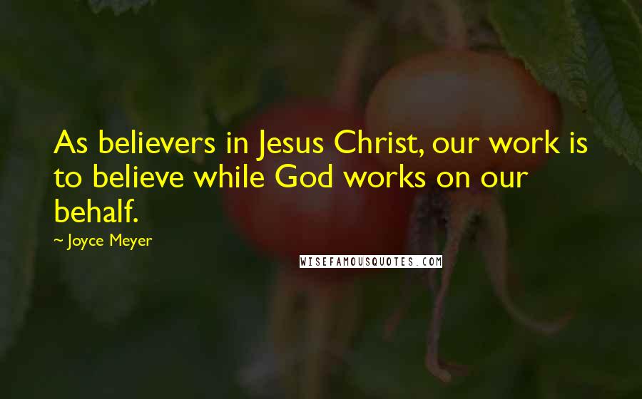 Joyce Meyer Quotes: As believers in Jesus Christ, our work is to believe while God works on our behalf.