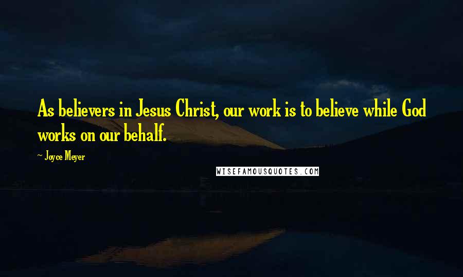 Joyce Meyer Quotes: As believers in Jesus Christ, our work is to believe while God works on our behalf.