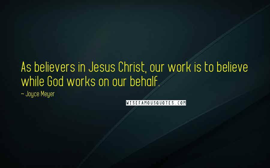 Joyce Meyer Quotes: As believers in Jesus Christ, our work is to believe while God works on our behalf.