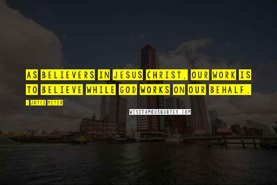 Joyce Meyer Quotes: As believers in Jesus Christ, our work is to believe while God works on our behalf.