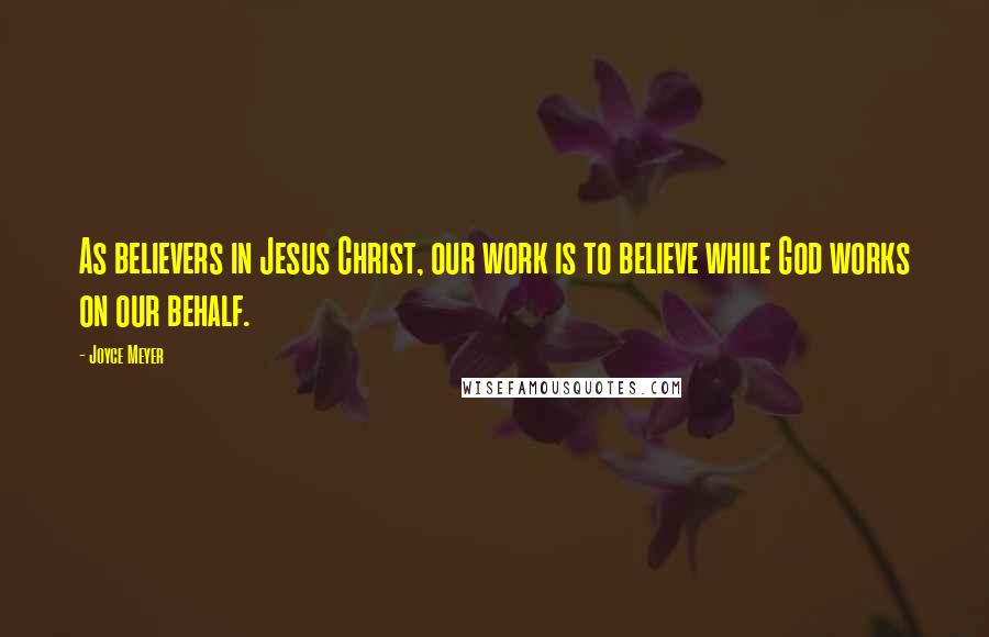 Joyce Meyer Quotes: As believers in Jesus Christ, our work is to believe while God works on our behalf.