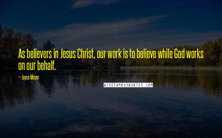 Joyce Meyer Quotes: As believers in Jesus Christ, our work is to believe while God works on our behalf.