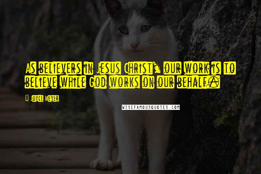 Joyce Meyer Quotes: As believers in Jesus Christ, our work is to believe while God works on our behalf.