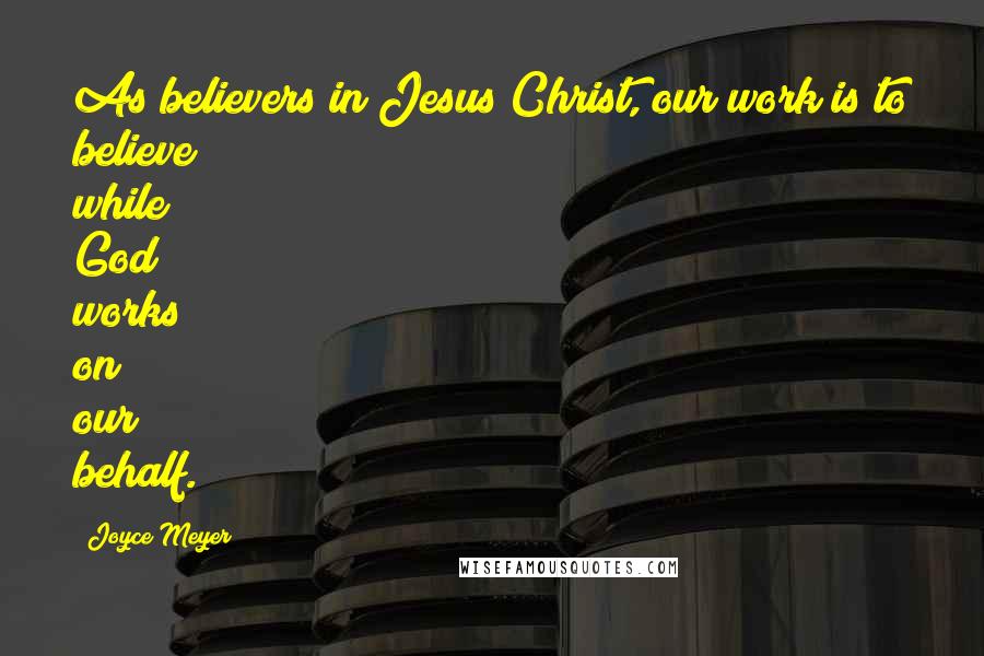Joyce Meyer Quotes: As believers in Jesus Christ, our work is to believe while God works on our behalf.