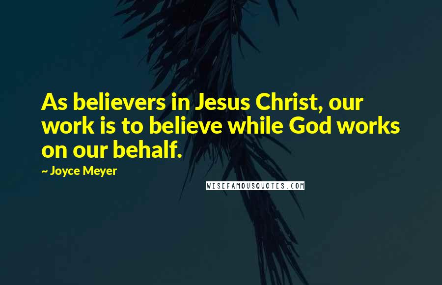 Joyce Meyer Quotes: As believers in Jesus Christ, our work is to believe while God works on our behalf.