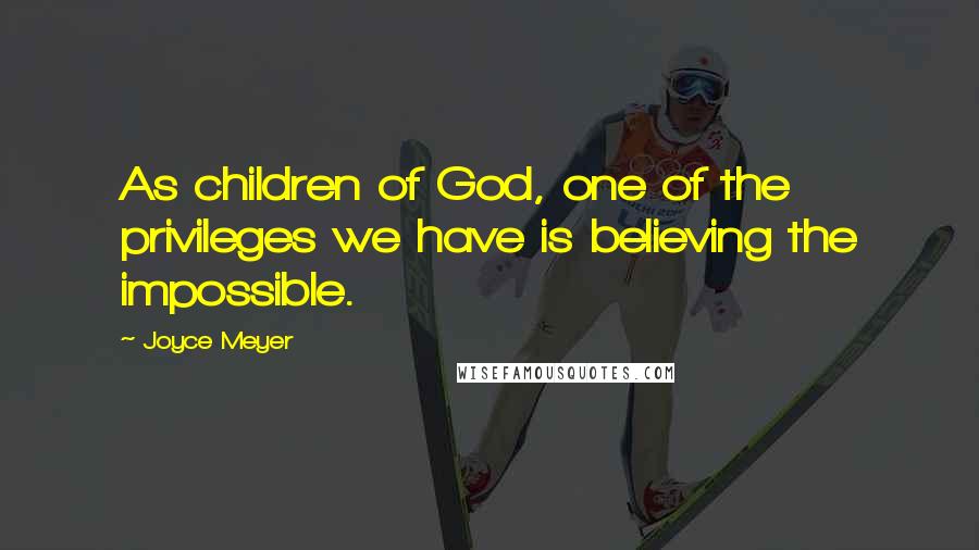 Joyce Meyer Quotes: As children of God, one of the privileges we have is believing the impossible.