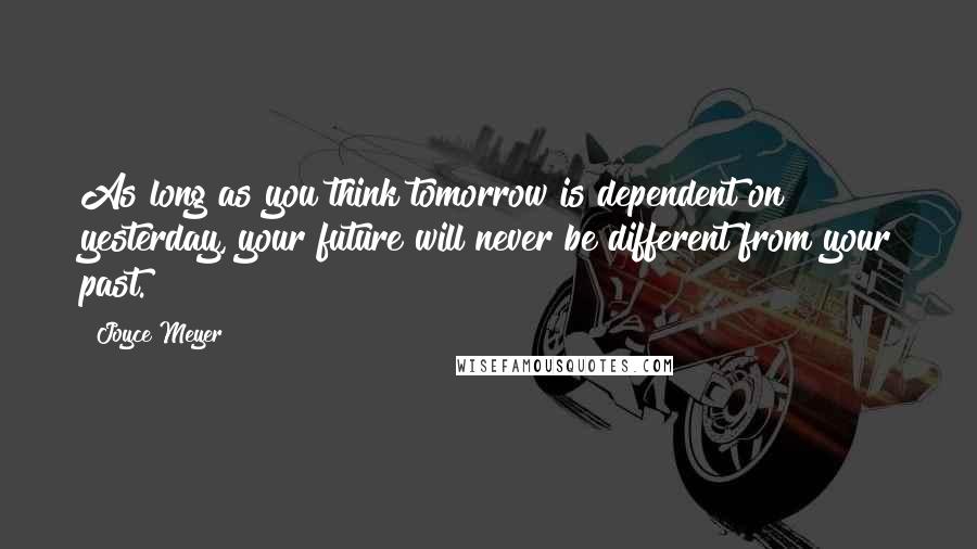 Joyce Meyer Quotes: As long as you think tomorrow is dependent on yesterday, your future will never be different from your past.