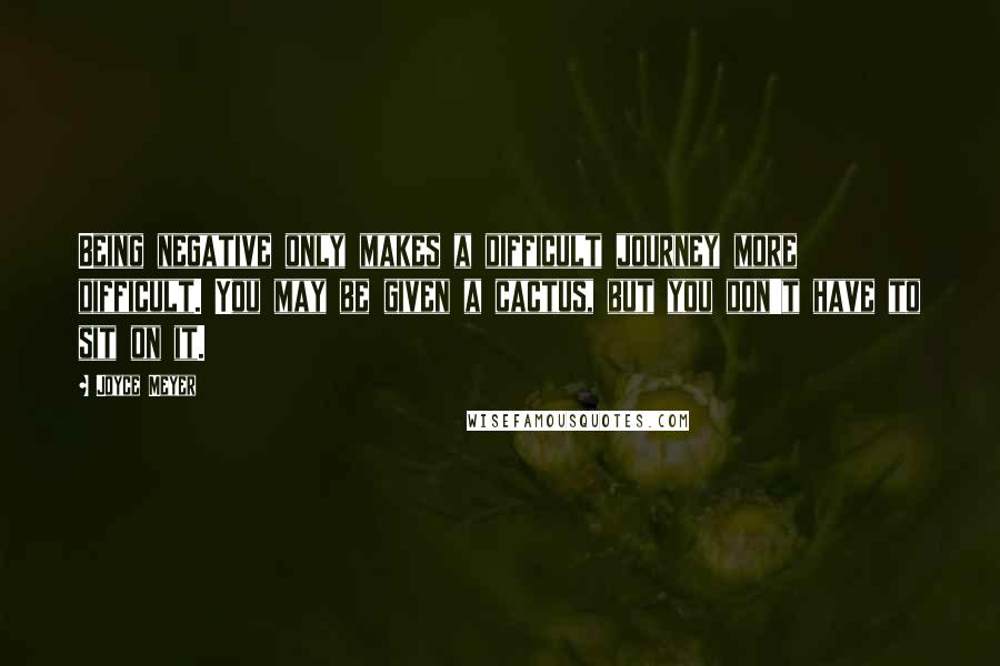 Joyce Meyer Quotes: Being negative only makes a difficult journey more difficult. You may be given a cactus, but you don't have to sit on it.