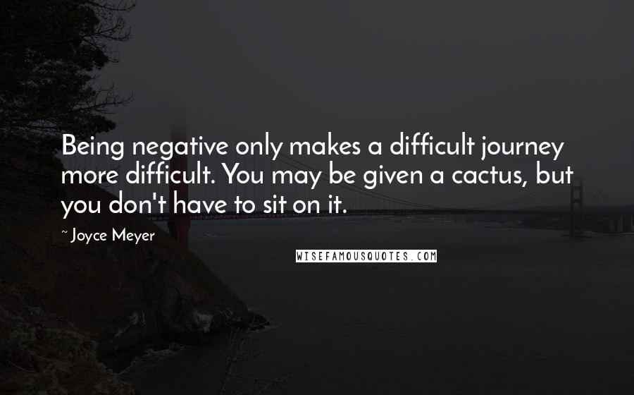 Joyce Meyer Quotes: Being negative only makes a difficult journey more difficult. You may be given a cactus, but you don't have to sit on it.