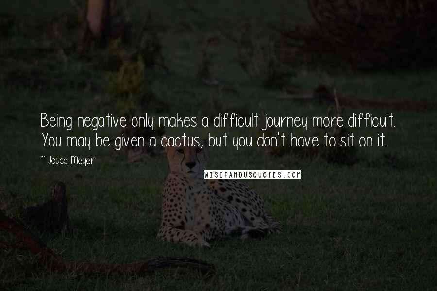 Joyce Meyer Quotes: Being negative only makes a difficult journey more difficult. You may be given a cactus, but you don't have to sit on it.