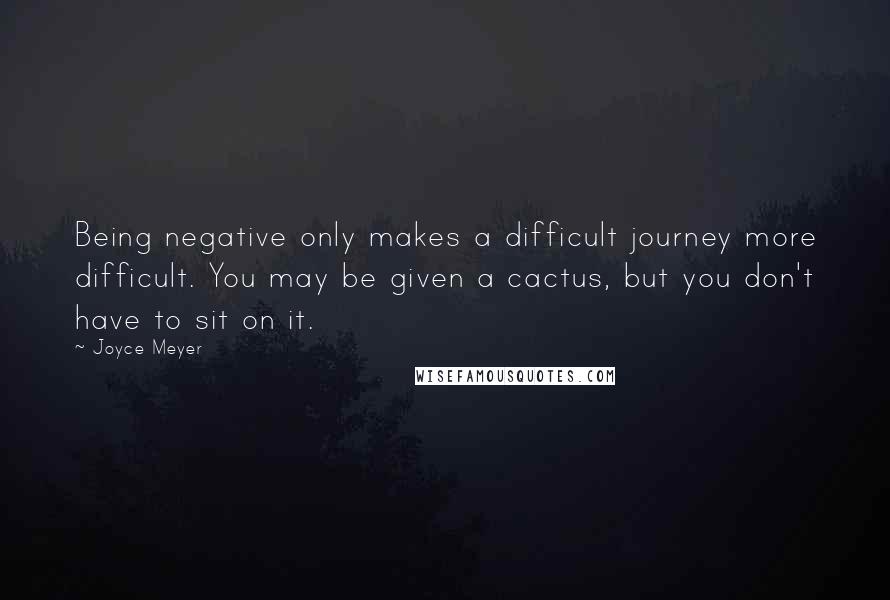 Joyce Meyer Quotes: Being negative only makes a difficult journey more difficult. You may be given a cactus, but you don't have to sit on it.