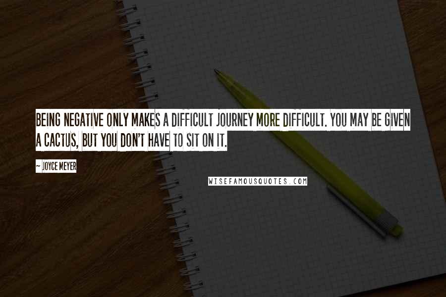 Joyce Meyer Quotes: Being negative only makes a difficult journey more difficult. You may be given a cactus, but you don't have to sit on it.