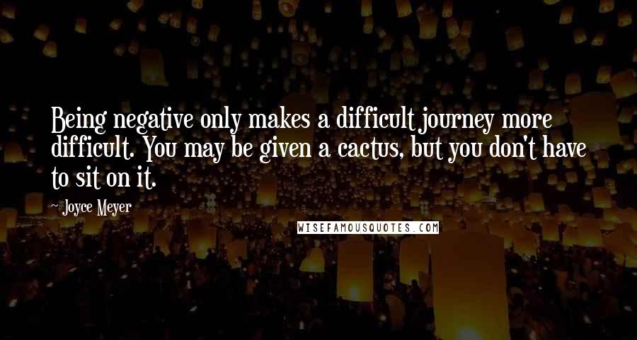 Joyce Meyer Quotes: Being negative only makes a difficult journey more difficult. You may be given a cactus, but you don't have to sit on it.