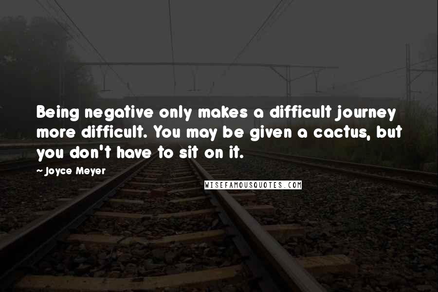 Joyce Meyer Quotes: Being negative only makes a difficult journey more difficult. You may be given a cactus, but you don't have to sit on it.