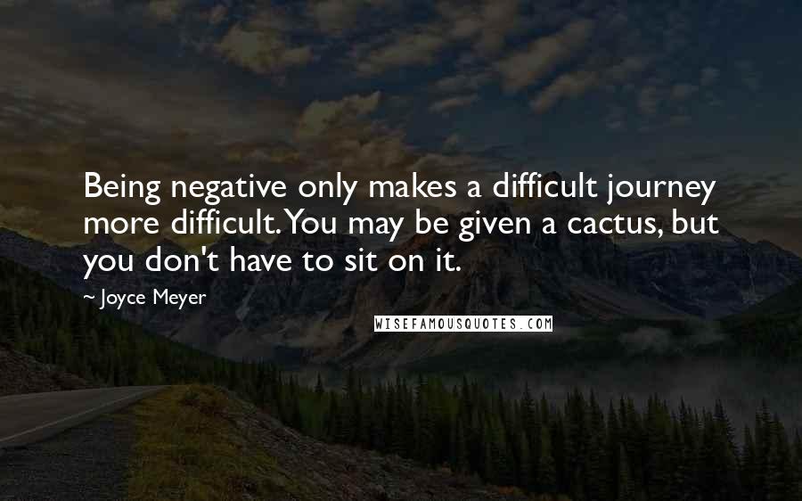 Joyce Meyer Quotes: Being negative only makes a difficult journey more difficult. You may be given a cactus, but you don't have to sit on it.