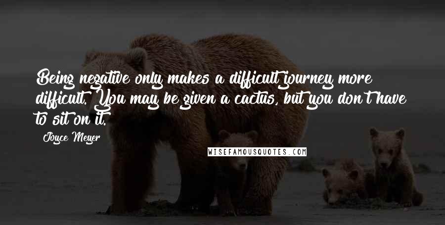 Joyce Meyer Quotes: Being negative only makes a difficult journey more difficult. You may be given a cactus, but you don't have to sit on it.