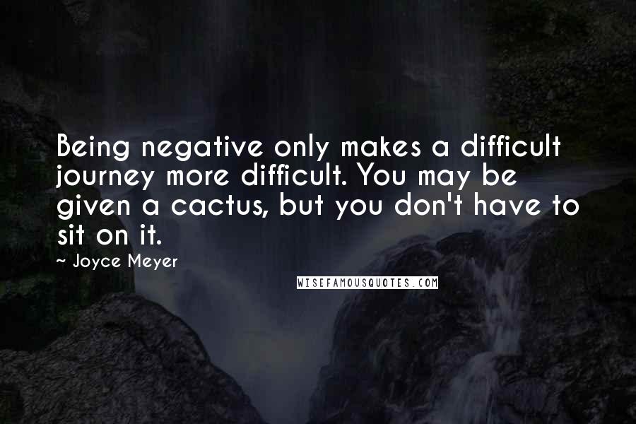 Joyce Meyer Quotes: Being negative only makes a difficult journey more difficult. You may be given a cactus, but you don't have to sit on it.