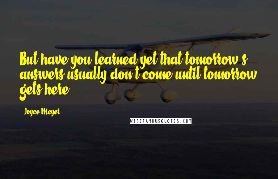 Joyce Meyer Quotes: But have you learned yet that tomorrow's answers usually don't come until tomorrow gets here?