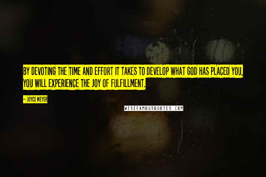 Joyce Meyer Quotes: BY DEVOTING THE TIME AND EFFORT IT TAKES TO DEVELOP WHAT GOD HAS PLACED YOU, YOU WILL EXPERIENCE THE JOY OF FULFILLMENT.