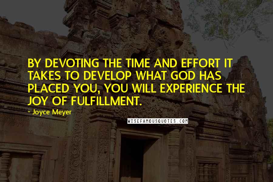 Joyce Meyer Quotes: BY DEVOTING THE TIME AND EFFORT IT TAKES TO DEVELOP WHAT GOD HAS PLACED YOU, YOU WILL EXPERIENCE THE JOY OF FULFILLMENT.