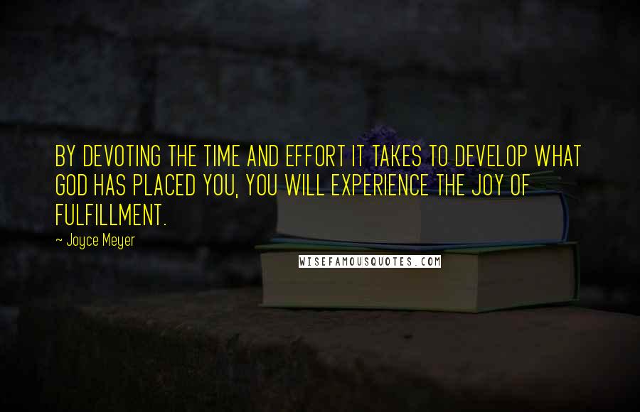 Joyce Meyer Quotes: BY DEVOTING THE TIME AND EFFORT IT TAKES TO DEVELOP WHAT GOD HAS PLACED YOU, YOU WILL EXPERIENCE THE JOY OF FULFILLMENT.