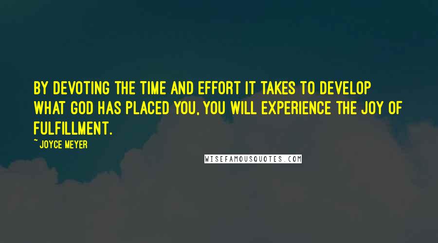 Joyce Meyer Quotes: BY DEVOTING THE TIME AND EFFORT IT TAKES TO DEVELOP WHAT GOD HAS PLACED YOU, YOU WILL EXPERIENCE THE JOY OF FULFILLMENT.