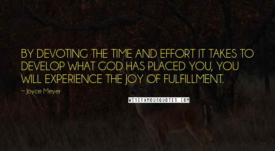 Joyce Meyer Quotes: BY DEVOTING THE TIME AND EFFORT IT TAKES TO DEVELOP WHAT GOD HAS PLACED YOU, YOU WILL EXPERIENCE THE JOY OF FULFILLMENT.