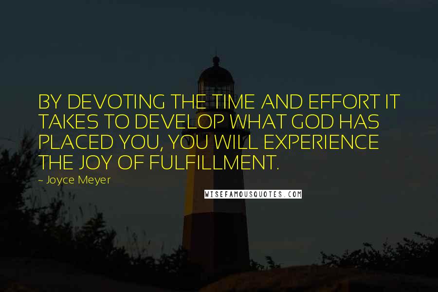 Joyce Meyer Quotes: BY DEVOTING THE TIME AND EFFORT IT TAKES TO DEVELOP WHAT GOD HAS PLACED YOU, YOU WILL EXPERIENCE THE JOY OF FULFILLMENT.