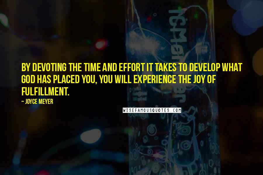 Joyce Meyer Quotes: BY DEVOTING THE TIME AND EFFORT IT TAKES TO DEVELOP WHAT GOD HAS PLACED YOU, YOU WILL EXPERIENCE THE JOY OF FULFILLMENT.