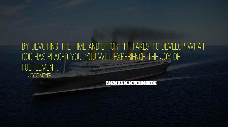 Joyce Meyer Quotes: BY DEVOTING THE TIME AND EFFORT IT TAKES TO DEVELOP WHAT GOD HAS PLACED YOU, YOU WILL EXPERIENCE THE JOY OF FULFILLMENT.