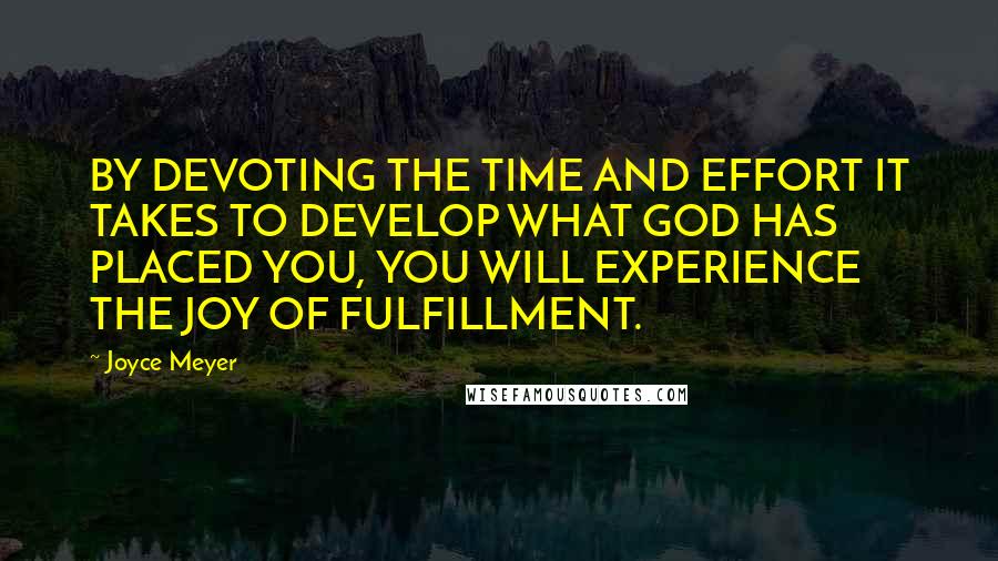 Joyce Meyer Quotes: BY DEVOTING THE TIME AND EFFORT IT TAKES TO DEVELOP WHAT GOD HAS PLACED YOU, YOU WILL EXPERIENCE THE JOY OF FULFILLMENT.