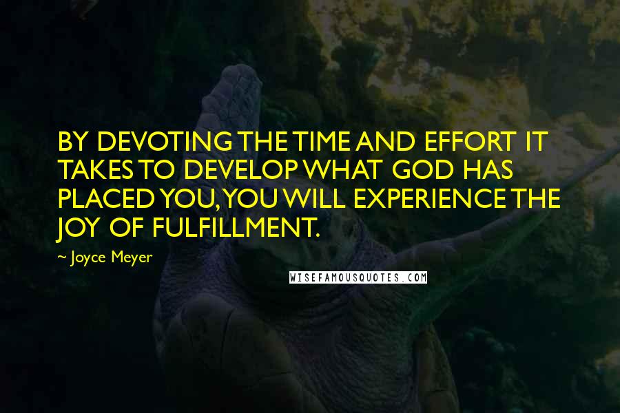 Joyce Meyer Quotes: BY DEVOTING THE TIME AND EFFORT IT TAKES TO DEVELOP WHAT GOD HAS PLACED YOU, YOU WILL EXPERIENCE THE JOY OF FULFILLMENT.