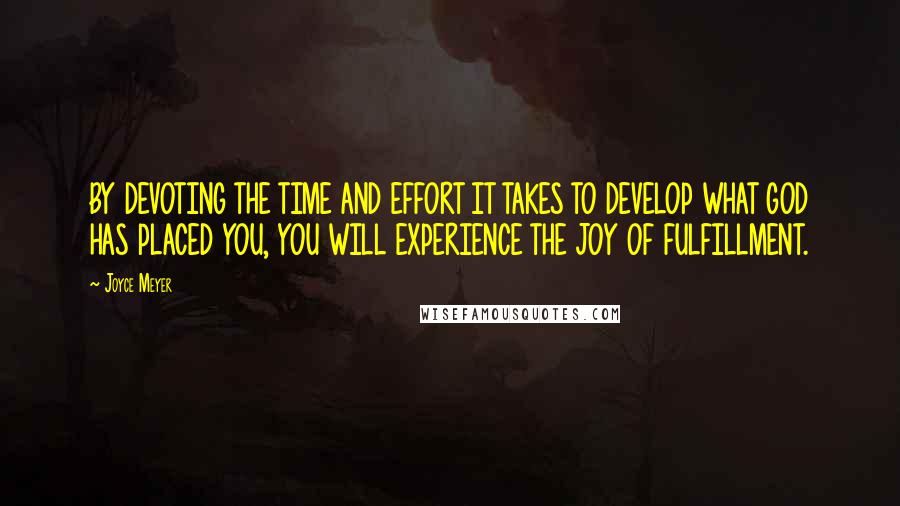 Joyce Meyer Quotes: BY DEVOTING THE TIME AND EFFORT IT TAKES TO DEVELOP WHAT GOD HAS PLACED YOU, YOU WILL EXPERIENCE THE JOY OF FULFILLMENT.