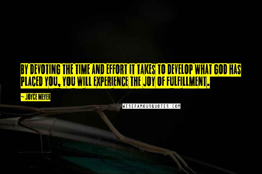 Joyce Meyer Quotes: BY DEVOTING THE TIME AND EFFORT IT TAKES TO DEVELOP WHAT GOD HAS PLACED YOU, YOU WILL EXPERIENCE THE JOY OF FULFILLMENT.