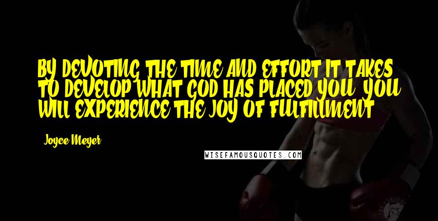 Joyce Meyer Quotes: BY DEVOTING THE TIME AND EFFORT IT TAKES TO DEVELOP WHAT GOD HAS PLACED YOU, YOU WILL EXPERIENCE THE JOY OF FULFILLMENT.