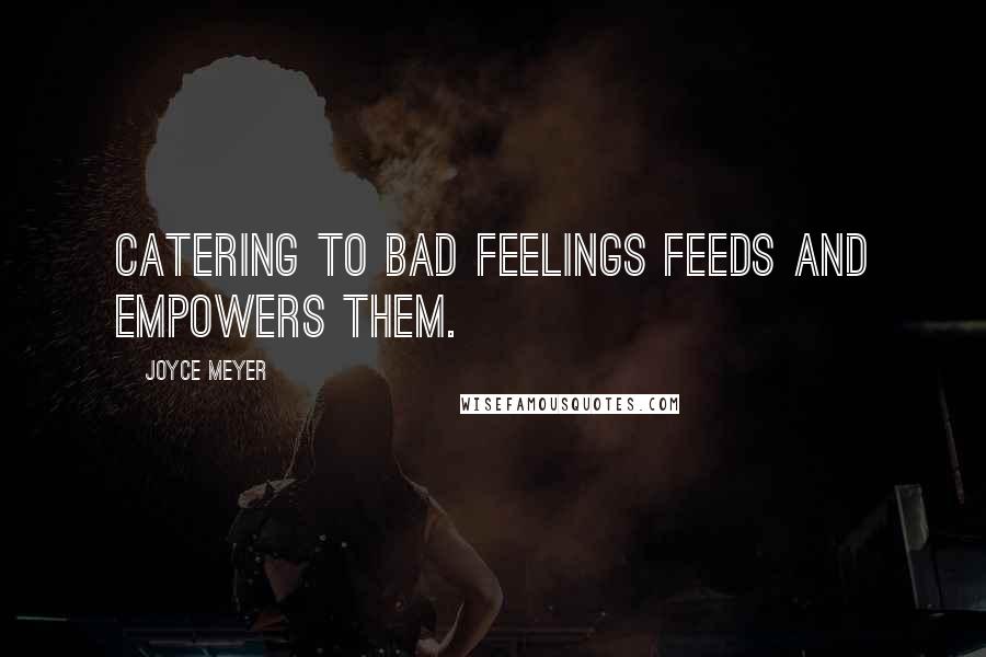 Joyce Meyer Quotes: Catering to bad feelings feeds and empowers them.