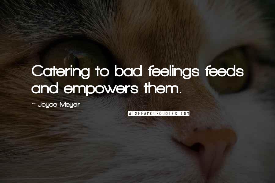 Joyce Meyer Quotes: Catering to bad feelings feeds and empowers them.