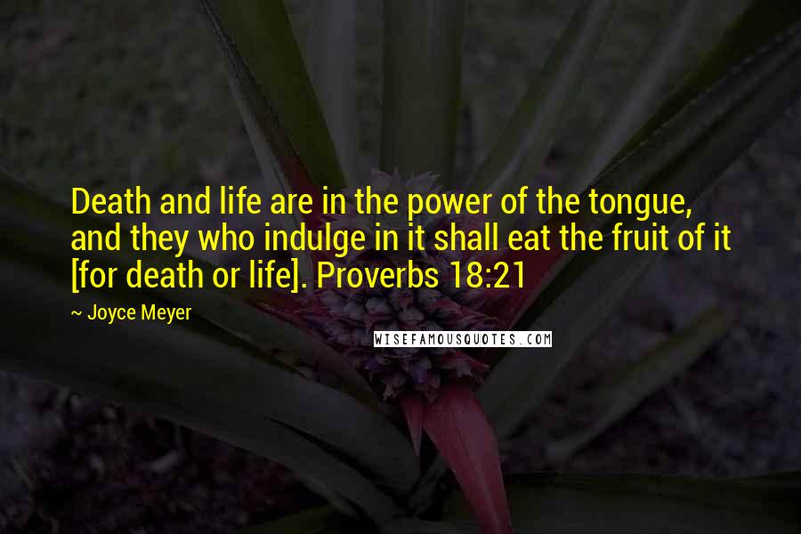 Joyce Meyer Quotes: Death and life are in the power of the tongue, and they who indulge in it shall eat the fruit of it [for death or life]. Proverbs 18:21